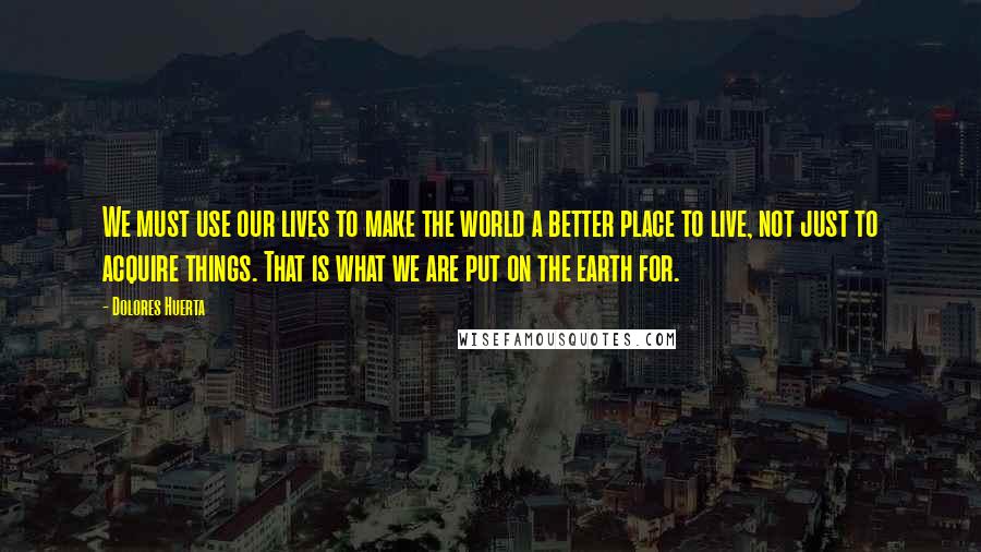 Dolores Huerta Quotes: We must use our lives to make the world a better place to live, not just to acquire things. That is what we are put on the earth for.