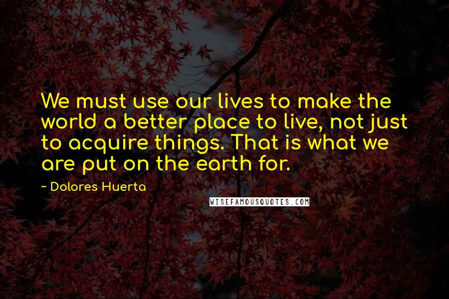 Dolores Huerta Quotes: We must use our lives to make the world a better place to live, not just to acquire things. That is what we are put on the earth for.