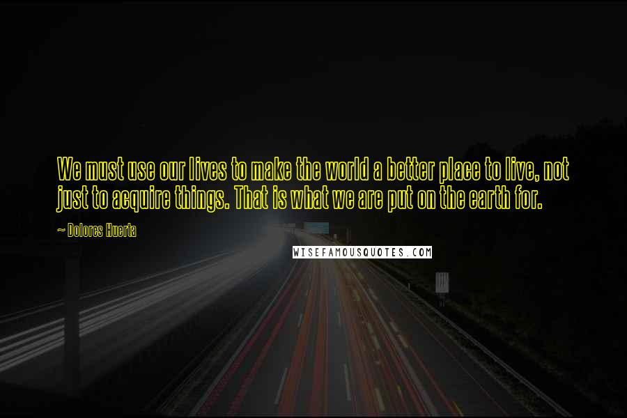 Dolores Huerta Quotes: We must use our lives to make the world a better place to live, not just to acquire things. That is what we are put on the earth for.