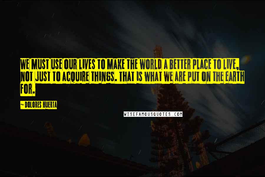 Dolores Huerta Quotes: We must use our lives to make the world a better place to live, not just to acquire things. That is what we are put on the earth for.