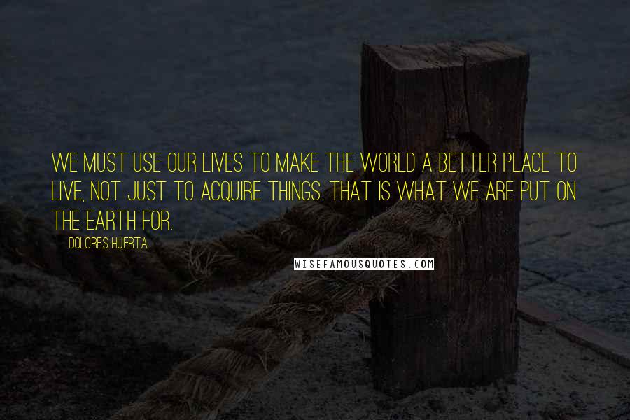 Dolores Huerta Quotes: We must use our lives to make the world a better place to live, not just to acquire things. That is what we are put on the earth for.