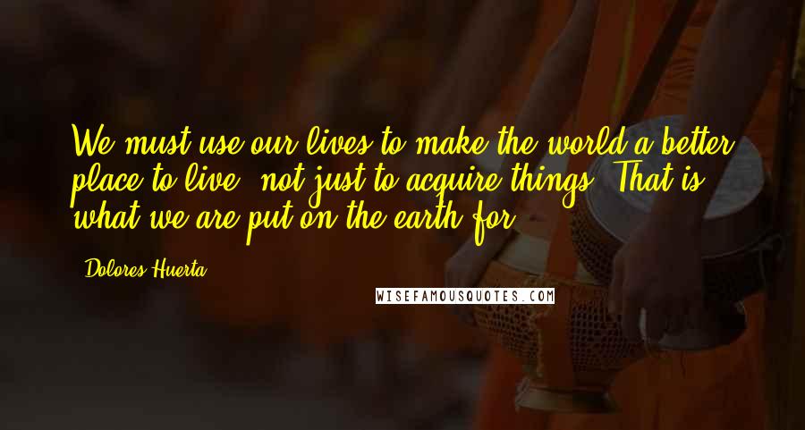 Dolores Huerta Quotes: We must use our lives to make the world a better place to live, not just to acquire things. That is what we are put on the earth for.