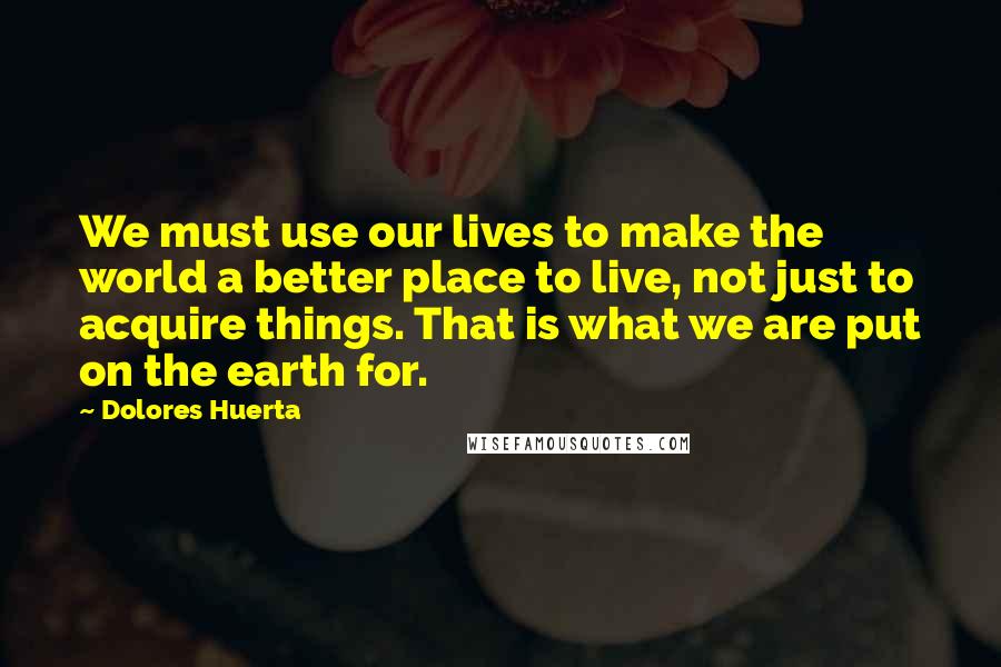 Dolores Huerta Quotes: We must use our lives to make the world a better place to live, not just to acquire things. That is what we are put on the earth for.
