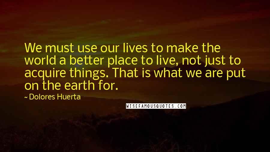 Dolores Huerta Quotes: We must use our lives to make the world a better place to live, not just to acquire things. That is what we are put on the earth for.