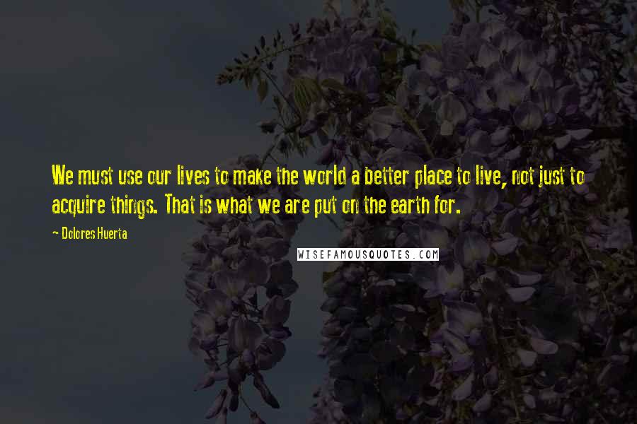 Dolores Huerta Quotes: We must use our lives to make the world a better place to live, not just to acquire things. That is what we are put on the earth for.