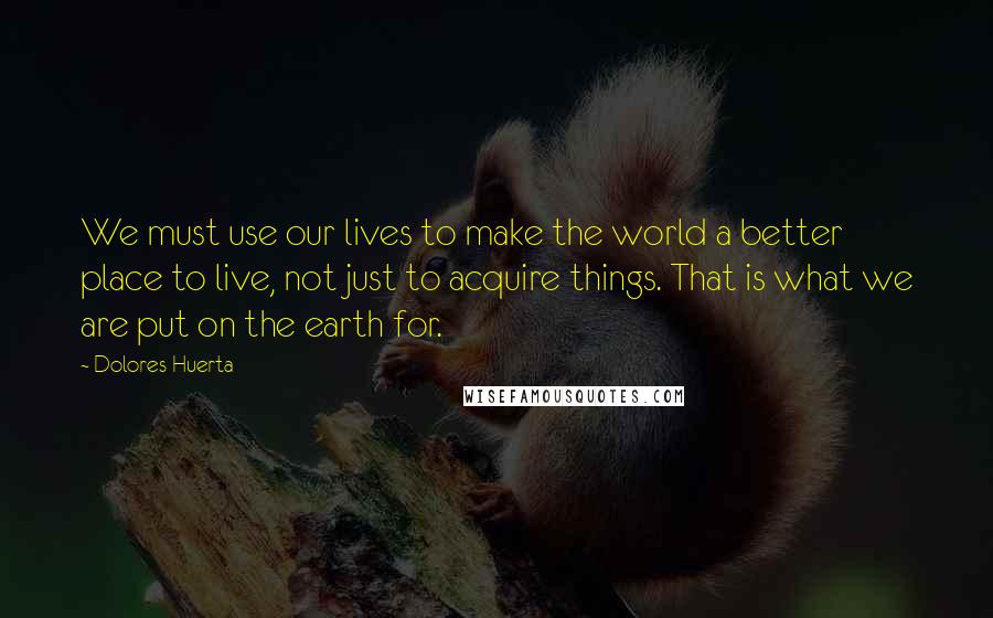 Dolores Huerta Quotes: We must use our lives to make the world a better place to live, not just to acquire things. That is what we are put on the earth for.