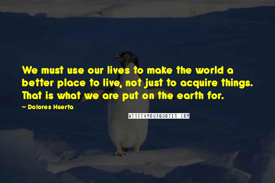 Dolores Huerta Quotes: We must use our lives to make the world a better place to live, not just to acquire things. That is what we are put on the earth for.