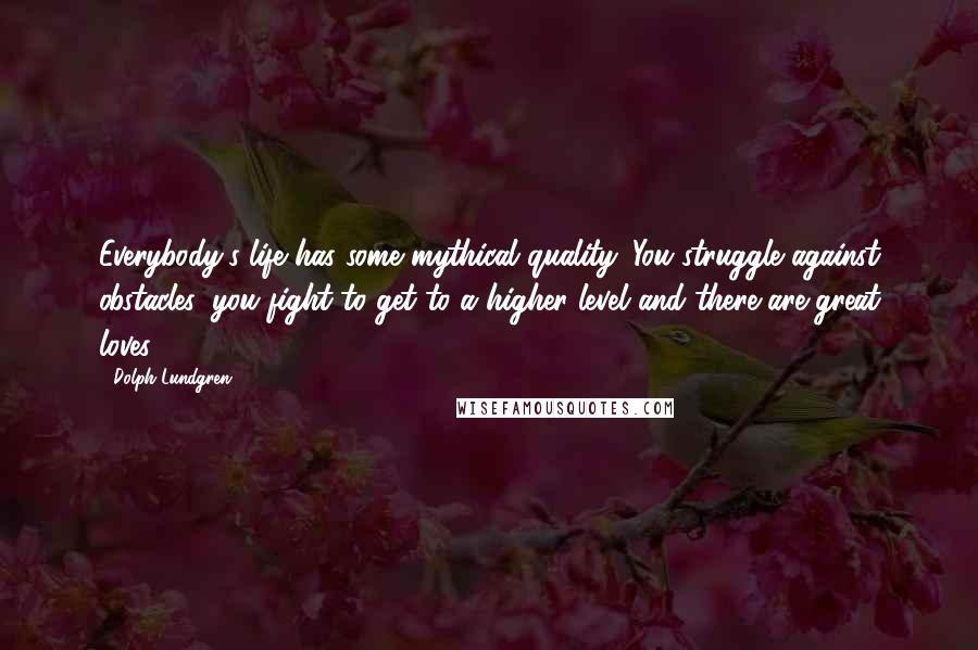 Dolph Lundgren Quotes: Everybody's life has some mythical quality. You struggle against obstacles, you fight to get to a higher level and there are great loves.