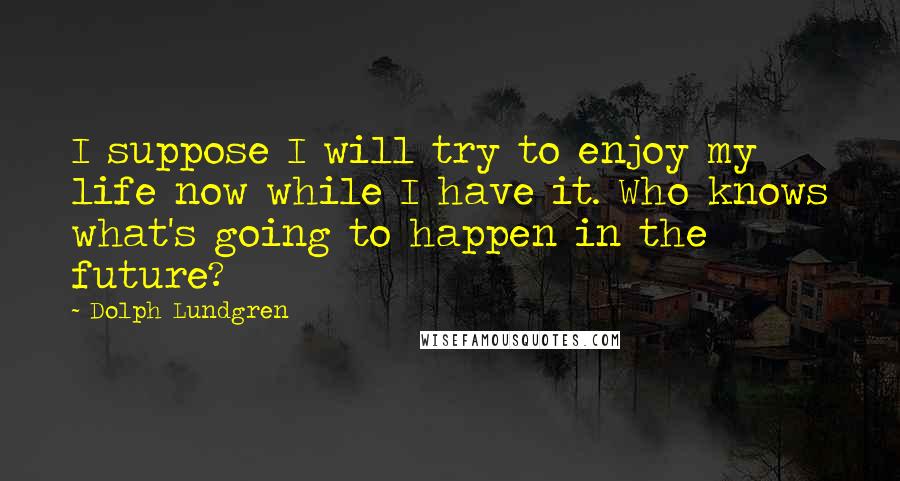 Dolph Lundgren Quotes: I suppose I will try to enjoy my life now while I have it. Who knows what's going to happen in the future?