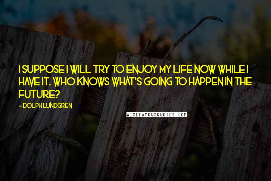 Dolph Lundgren Quotes: I suppose I will try to enjoy my life now while I have it. Who knows what's going to happen in the future?