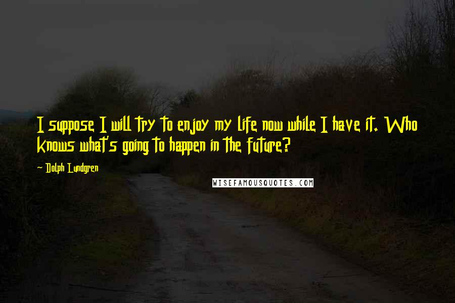 Dolph Lundgren Quotes: I suppose I will try to enjoy my life now while I have it. Who knows what's going to happen in the future?