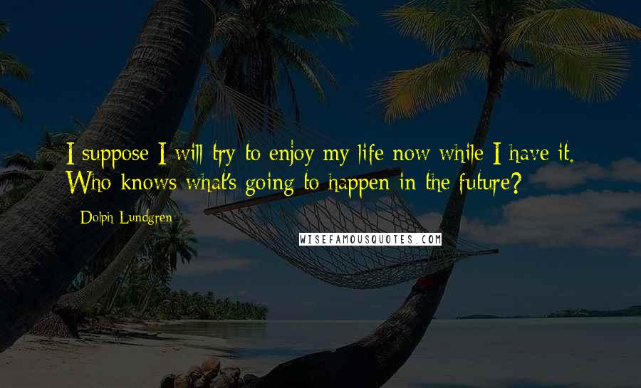 Dolph Lundgren Quotes: I suppose I will try to enjoy my life now while I have it. Who knows what's going to happen in the future?