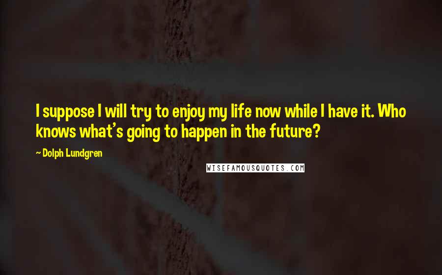 Dolph Lundgren Quotes: I suppose I will try to enjoy my life now while I have it. Who knows what's going to happen in the future?