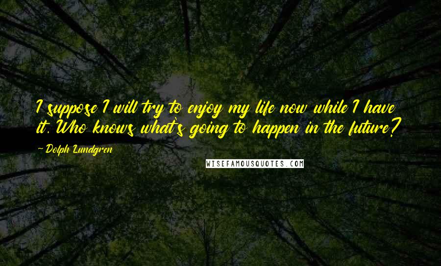 Dolph Lundgren Quotes: I suppose I will try to enjoy my life now while I have it. Who knows what's going to happen in the future?