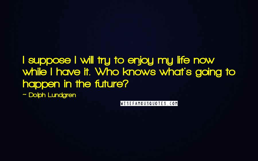 Dolph Lundgren Quotes: I suppose I will try to enjoy my life now while I have it. Who knows what's going to happen in the future?