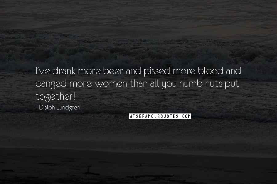 Dolph Lundgren Quotes: I've drank more beer and pissed more blood and banged more women than all you numb nuts put together!