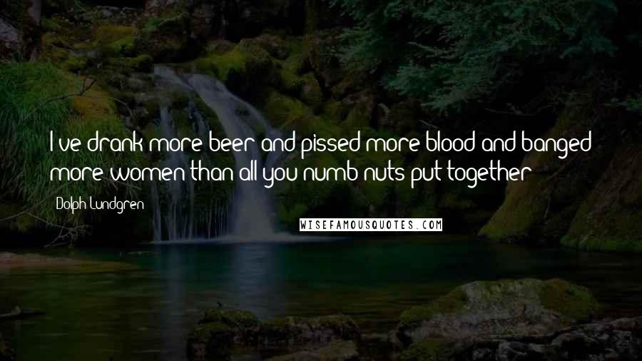 Dolph Lundgren Quotes: I've drank more beer and pissed more blood and banged more women than all you numb nuts put together!