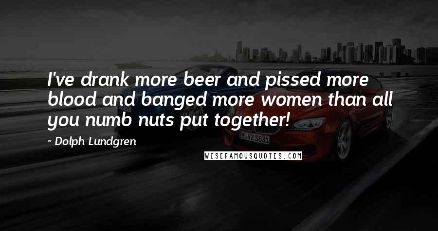 Dolph Lundgren Quotes: I've drank more beer and pissed more blood and banged more women than all you numb nuts put together!