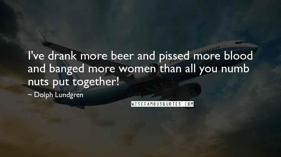 Dolph Lundgren Quotes: I've drank more beer and pissed more blood and banged more women than all you numb nuts put together!