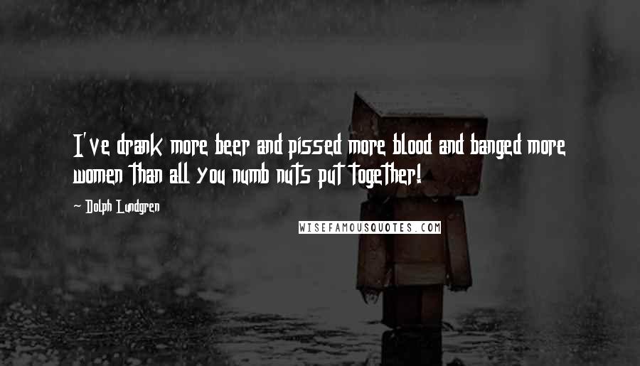 Dolph Lundgren Quotes: I've drank more beer and pissed more blood and banged more women than all you numb nuts put together!