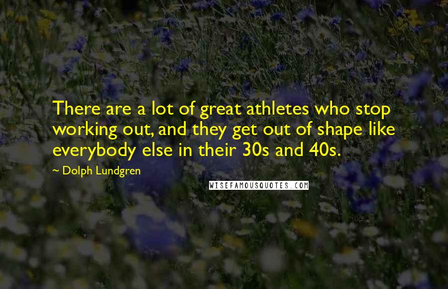 Dolph Lundgren Quotes: There are a lot of great athletes who stop working out, and they get out of shape like everybody else in their 30s and 40s.