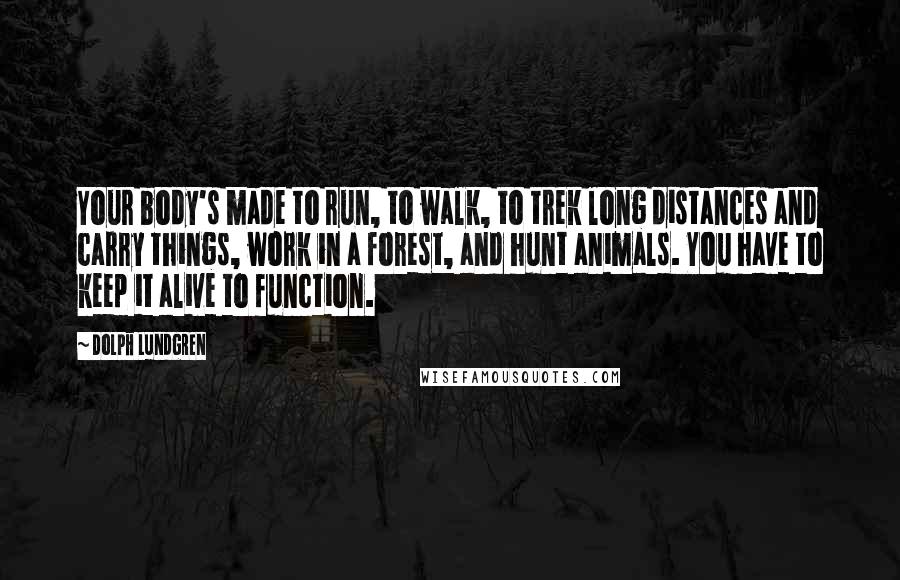 Dolph Lundgren Quotes: Your body's made to run, to walk, to trek long distances and carry things, work in a forest, and hunt animals. You have to keep it alive to function.