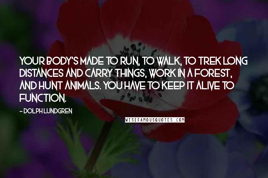 Dolph Lundgren Quotes: Your body's made to run, to walk, to trek long distances and carry things, work in a forest, and hunt animals. You have to keep it alive to function.