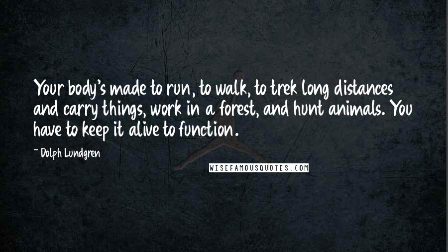 Dolph Lundgren Quotes: Your body's made to run, to walk, to trek long distances and carry things, work in a forest, and hunt animals. You have to keep it alive to function.