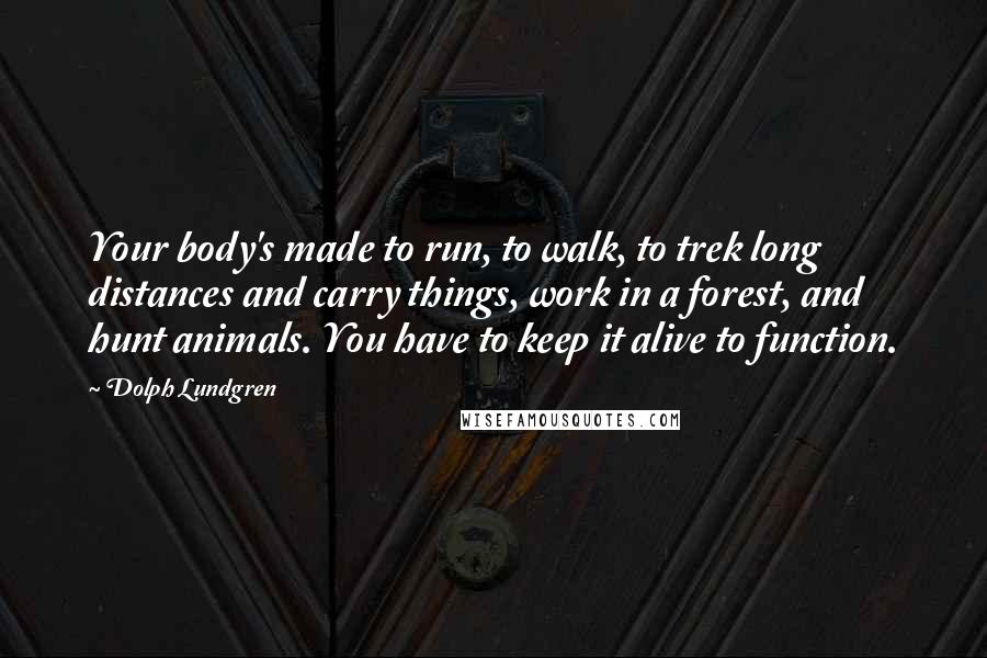 Dolph Lundgren Quotes: Your body's made to run, to walk, to trek long distances and carry things, work in a forest, and hunt animals. You have to keep it alive to function.