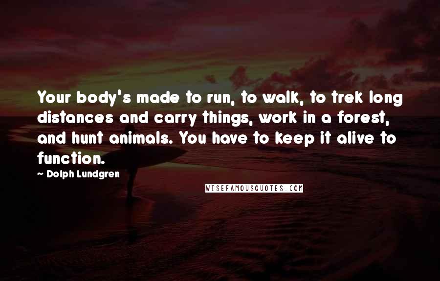 Dolph Lundgren Quotes: Your body's made to run, to walk, to trek long distances and carry things, work in a forest, and hunt animals. You have to keep it alive to function.