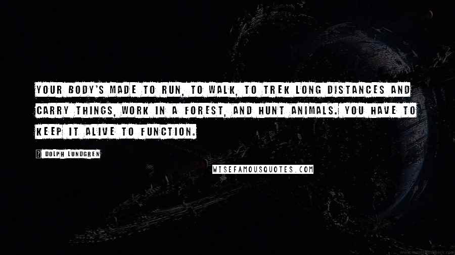 Dolph Lundgren Quotes: Your body's made to run, to walk, to trek long distances and carry things, work in a forest, and hunt animals. You have to keep it alive to function.