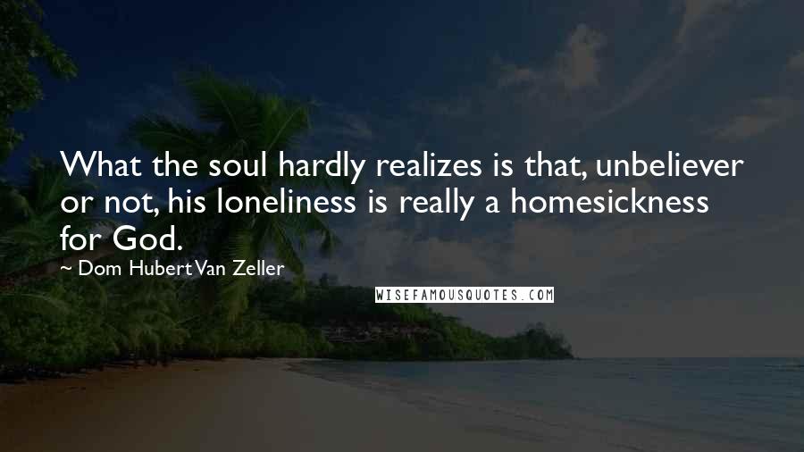 Dom Hubert Van Zeller Quotes: What the soul hardly realizes is that, unbeliever or not, his loneliness is really a homesickness for God.