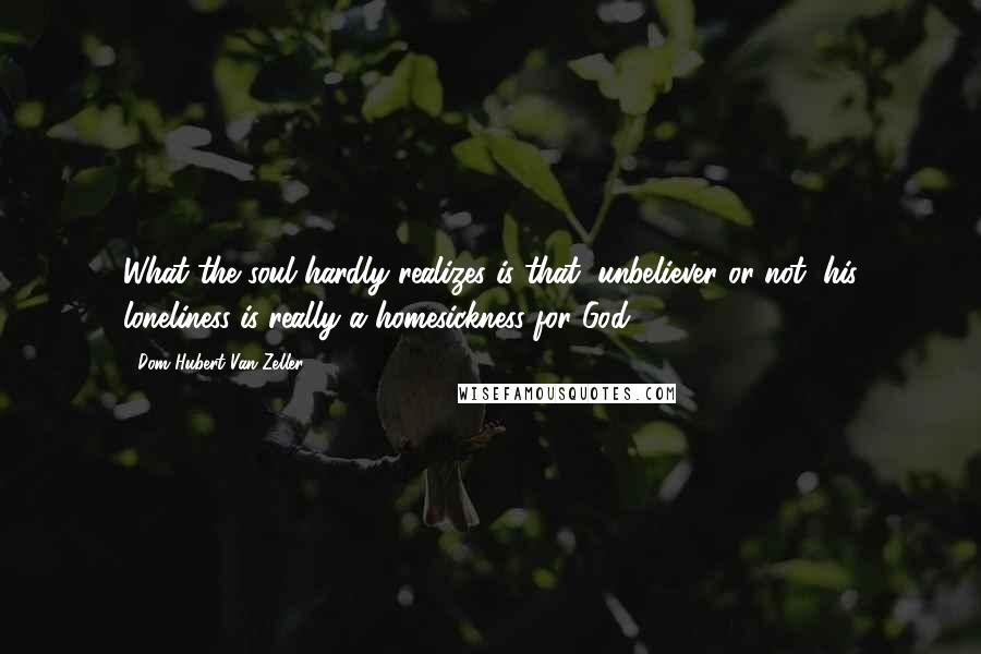 Dom Hubert Van Zeller Quotes: What the soul hardly realizes is that, unbeliever or not, his loneliness is really a homesickness for God.