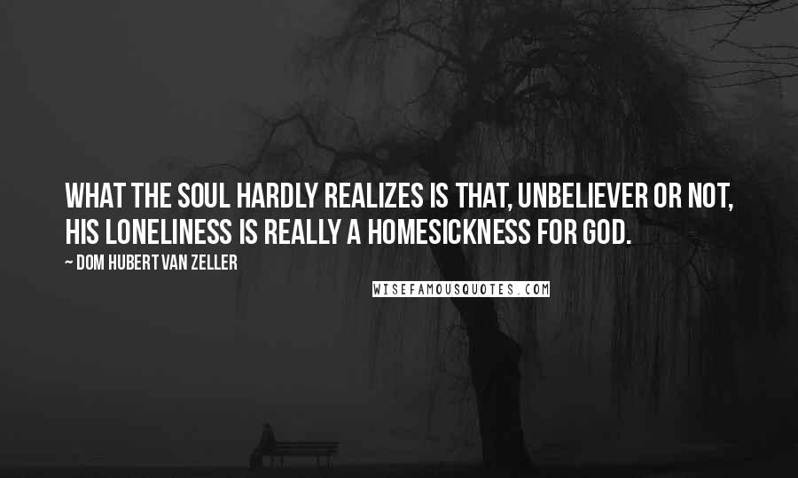 Dom Hubert Van Zeller Quotes: What the soul hardly realizes is that, unbeliever or not, his loneliness is really a homesickness for God.