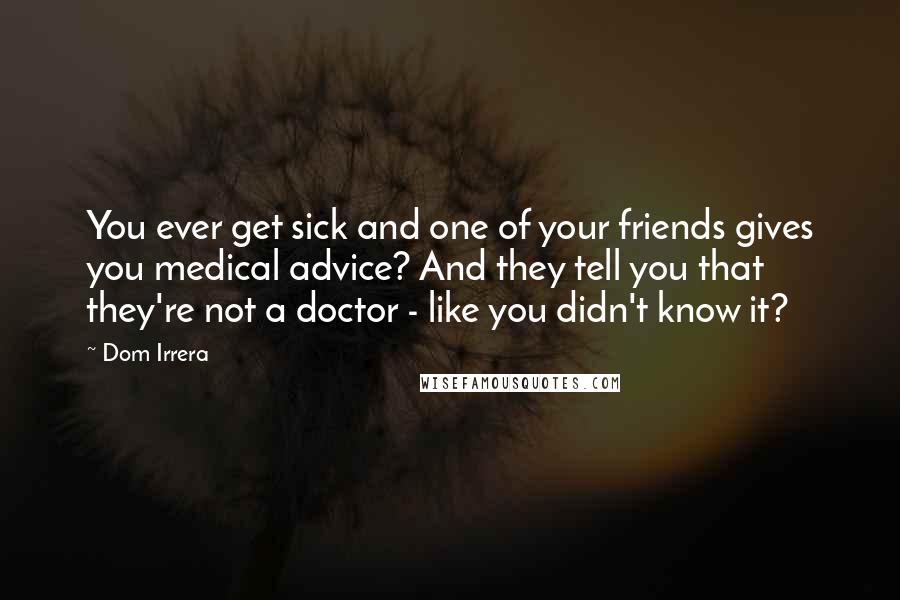 Dom Irrera Quotes: You ever get sick and one of your friends gives you medical advice? And they tell you that they're not a doctor - like you didn't know it?