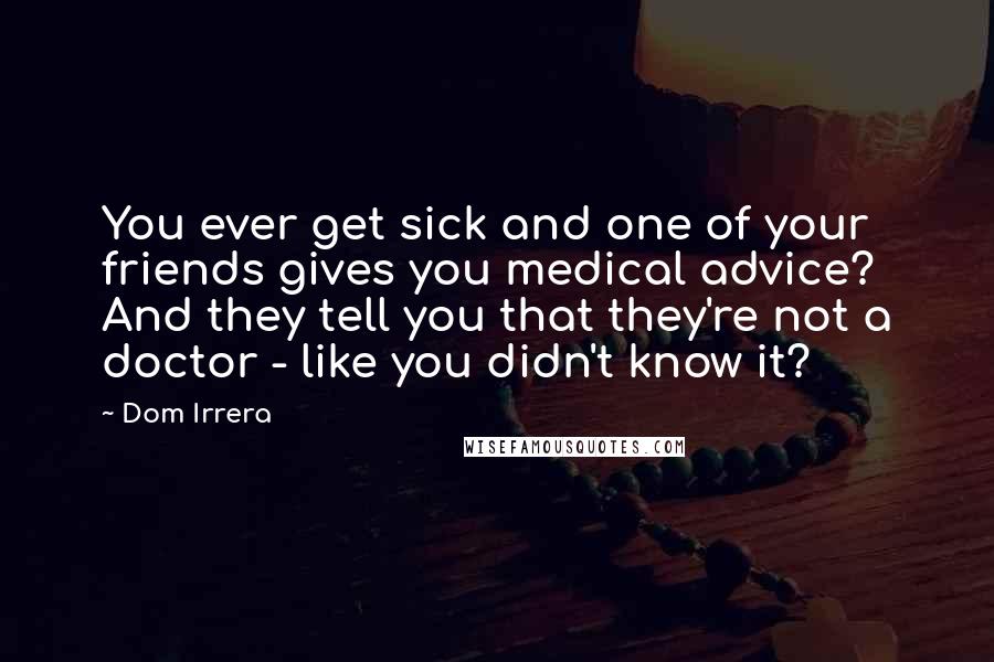 Dom Irrera Quotes: You ever get sick and one of your friends gives you medical advice? And they tell you that they're not a doctor - like you didn't know it?