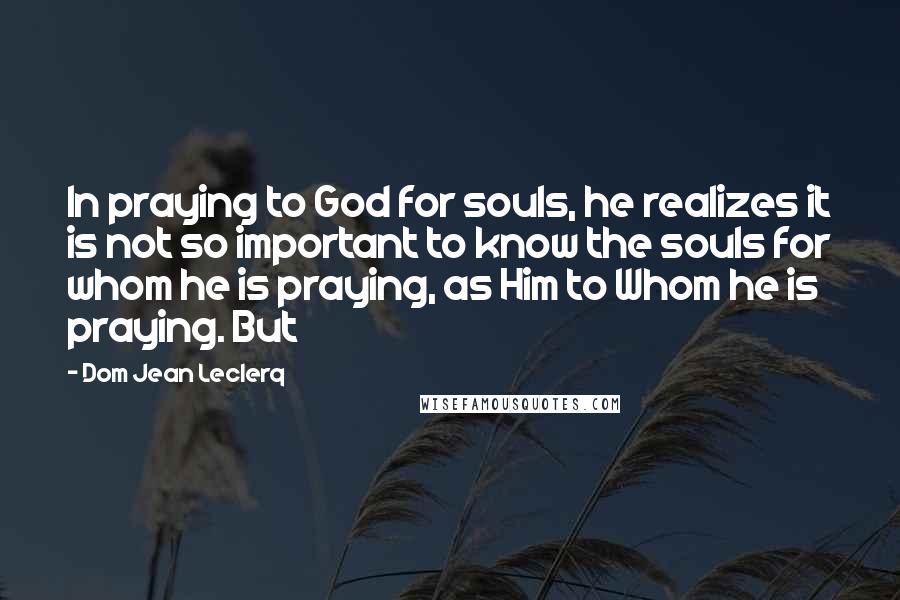 Dom Jean Leclerq Quotes: In praying to God for souls, he realizes it is not so important to know the souls for whom he is praying, as Him to Whom he is praying. But