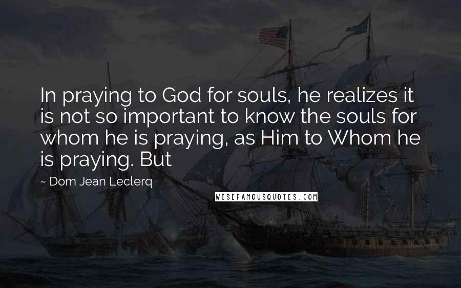 Dom Jean Leclerq Quotes: In praying to God for souls, he realizes it is not so important to know the souls for whom he is praying, as Him to Whom he is praying. But