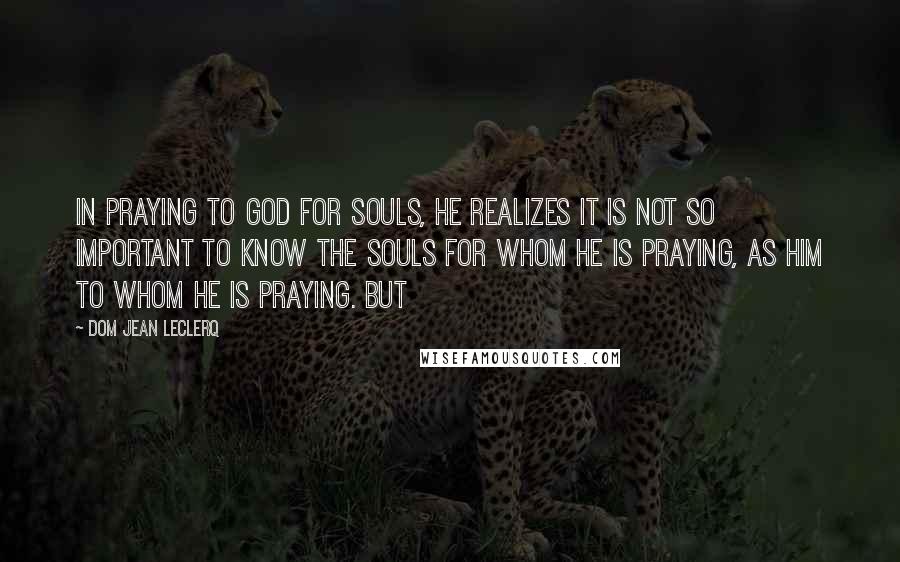 Dom Jean Leclerq Quotes: In praying to God for souls, he realizes it is not so important to know the souls for whom he is praying, as Him to Whom he is praying. But