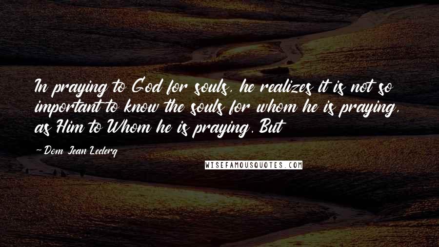 Dom Jean Leclerq Quotes: In praying to God for souls, he realizes it is not so important to know the souls for whom he is praying, as Him to Whom he is praying. But