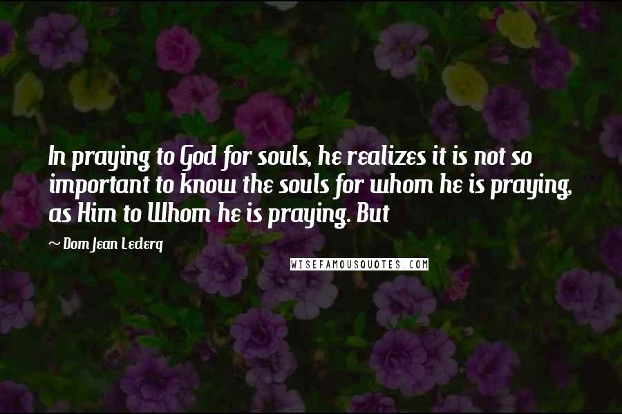 Dom Jean Leclerq Quotes: In praying to God for souls, he realizes it is not so important to know the souls for whom he is praying, as Him to Whom he is praying. But