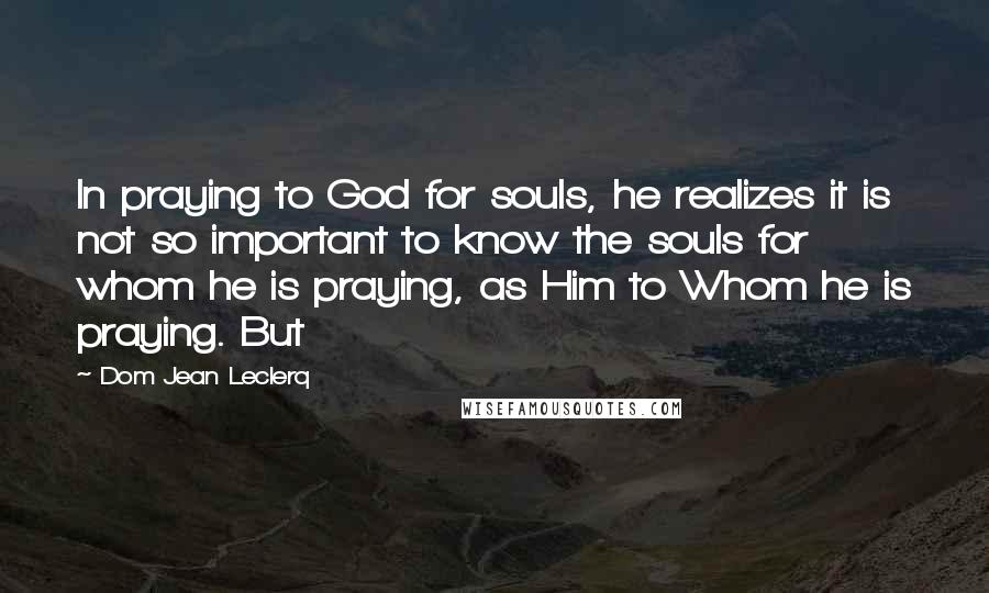 Dom Jean Leclerq Quotes: In praying to God for souls, he realizes it is not so important to know the souls for whom he is praying, as Him to Whom he is praying. But