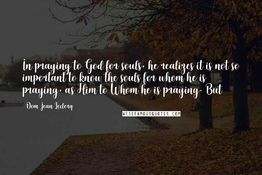 Dom Jean Leclerq Quotes: In praying to God for souls, he realizes it is not so important to know the souls for whom he is praying, as Him to Whom he is praying. But