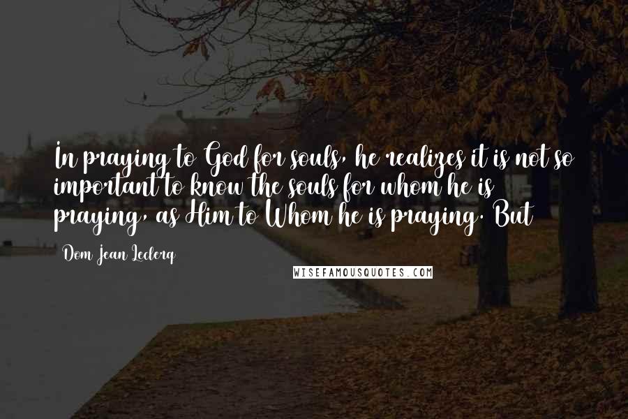 Dom Jean Leclerq Quotes: In praying to God for souls, he realizes it is not so important to know the souls for whom he is praying, as Him to Whom he is praying. But