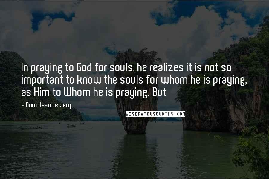 Dom Jean Leclerq Quotes: In praying to God for souls, he realizes it is not so important to know the souls for whom he is praying, as Him to Whom he is praying. But