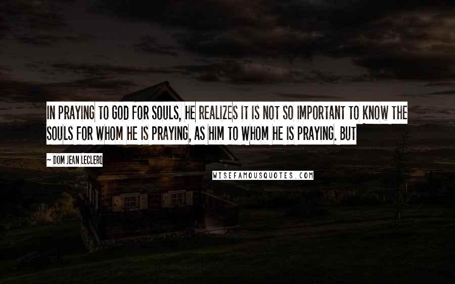 Dom Jean Leclerq Quotes: In praying to God for souls, he realizes it is not so important to know the souls for whom he is praying, as Him to Whom he is praying. But