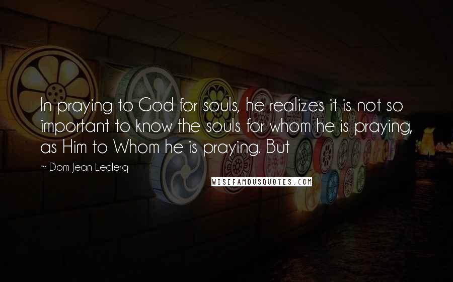 Dom Jean Leclerq Quotes: In praying to God for souls, he realizes it is not so important to know the souls for whom he is praying, as Him to Whom he is praying. But