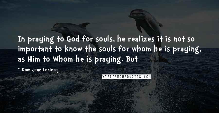 Dom Jean Leclerq Quotes: In praying to God for souls, he realizes it is not so important to know the souls for whom he is praying, as Him to Whom he is praying. But