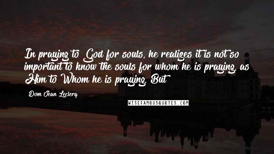 Dom Jean Leclerq Quotes: In praying to God for souls, he realizes it is not so important to know the souls for whom he is praying, as Him to Whom he is praying. But