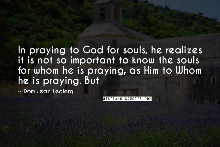 Dom Jean Leclerq Quotes: In praying to God for souls, he realizes it is not so important to know the souls for whom he is praying, as Him to Whom he is praying. But